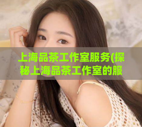 上海品茶工作室服务(探秘上海品茶工作室的服务：品味古都文化与艺术茶道)