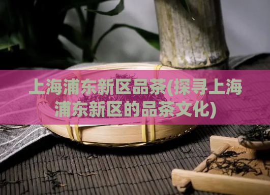上海浦东新区品茶(探寻上海浦东新区的品茶文化)