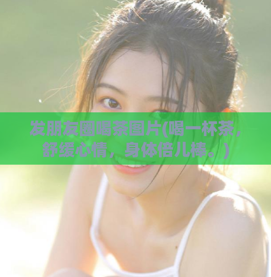 发朋友圈喝茶图片(喝一杯茶，舒缓心情，身体倍儿棒。)