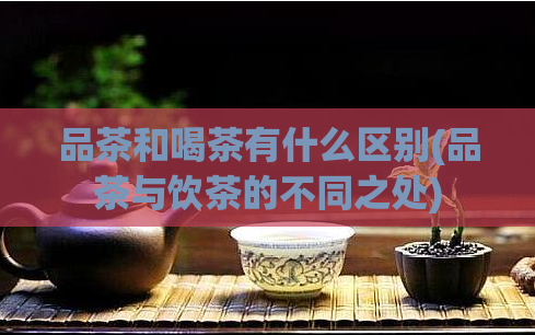 品茶和喝茶有什么区别(品茶与饮茶的不同之处)