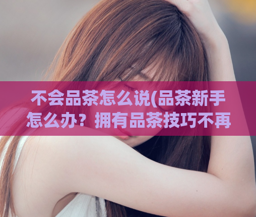 不会品茶怎么说(品茶新手怎么办？拥有品茶技巧不再难！)
