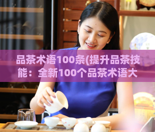 品茶术语100条(提升品茶技能：全新100个品茶术语大全)