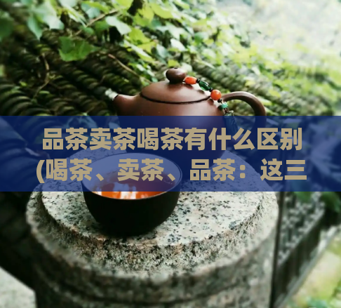 品茶卖茶喝茶有什么区别(喝茶、卖茶、品茶：这三种行为有何不同？)