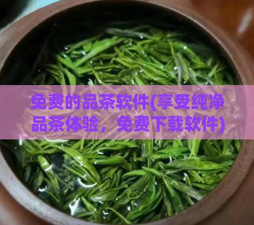 免费的品茶软件(享受纯净品茶体验，免费下载软件)