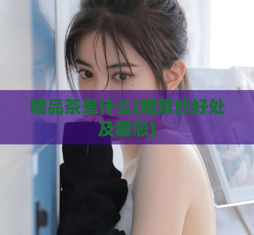 喝品茶是什么(喝茶的好处及禁忌)