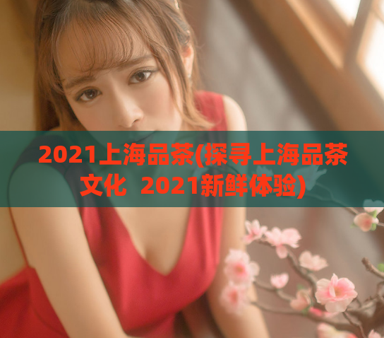 2021上海品茶(探寻上海品茶文化  2021新鲜体验)