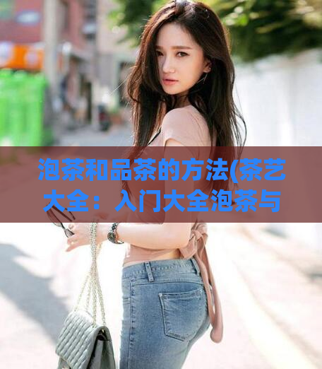 泡茶和品茶的方法(茶艺大全：入门大全泡茶与品茶方法)