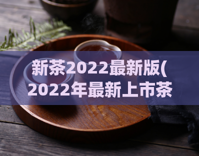 新茶2022最新版(2022年最新上市茶叶推荐：全方位品尝新鲜茶韵)