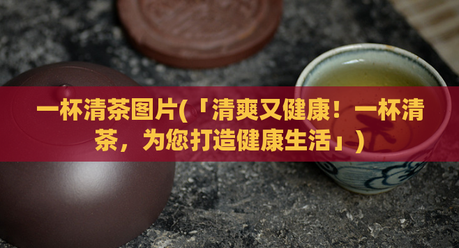 一杯清茶图片(「清爽又健康!一杯清茶,为您打造健康生活」)