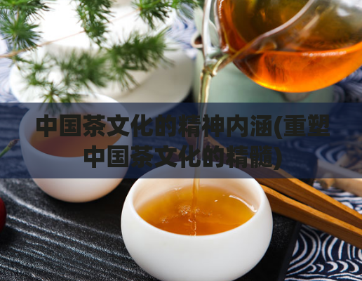 中国茶文化的精神内涵(重塑中国茶文化的精髓)