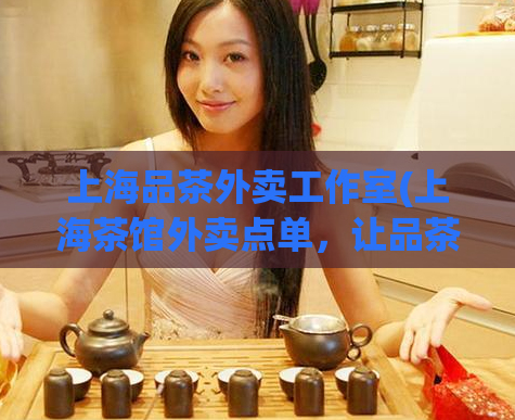 上海品茶外卖工作室(上海茶馆外卖点单，让品茶文化走进家门)