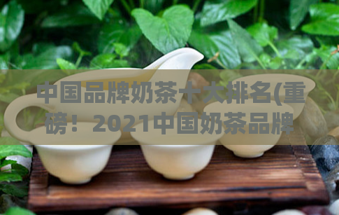 中国品牌奶茶十大排名(重磅！2021中国奶茶品牌Top10榜单揭晓！)