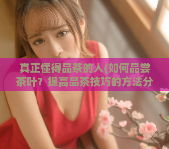 真正懂得品茶的人(如何品尝茶叶？提高品茶技巧的方法分享)