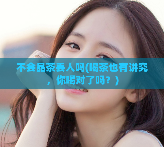 不会品茶丢人吗(喝茶也有讲究，你喝对了吗？)