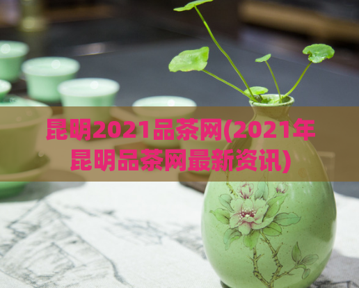 昆明2021品茶网(2021年昆明品茶网最新资讯)