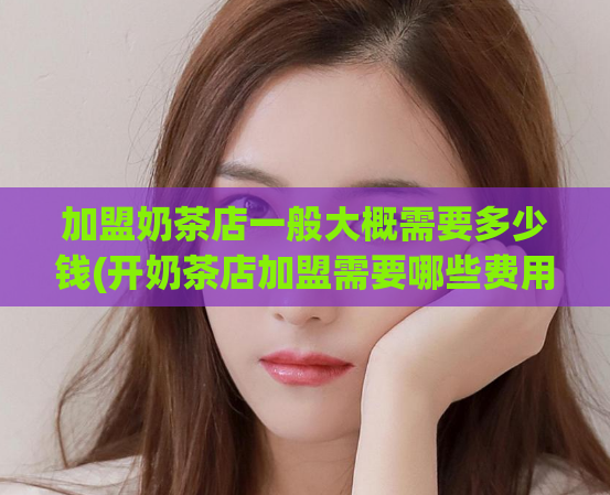 加盟奶茶店一般大概需要多少钱(开奶茶店加盟需要哪些费用？详解费用预算！)
