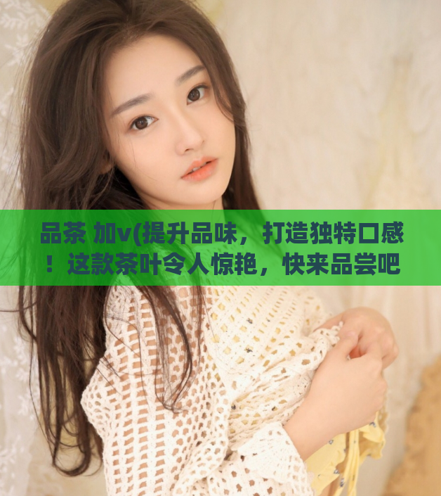 品茶 加v(提升品味，打造独特口感！这款茶叶令人惊艳，快来品尝吧！)