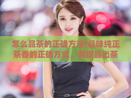 怎么品茶的正确方法(品味纯正茶香的正确方式，教你品出茶的味道)