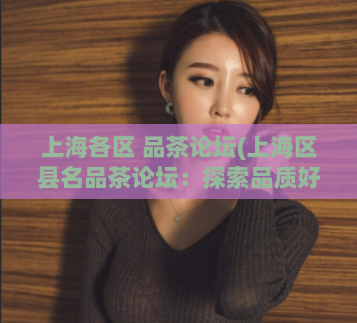 上海各区 品茶论坛(上海区县名品茶论坛：探索品质好茶，讲述滋味人生)