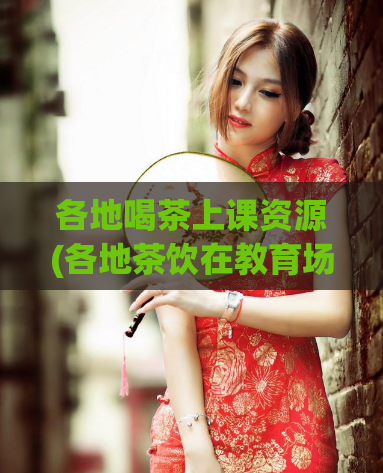 各地喝茶上课资源(各地茶饮在教育场景中的应用资源)