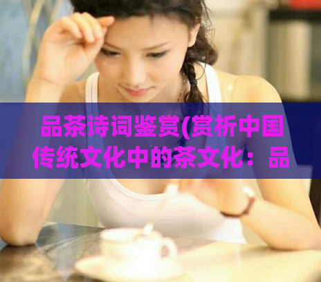 品茶诗词鉴赏(赏析中国传统文化中的茶文化：品茶诗词欣赏)
