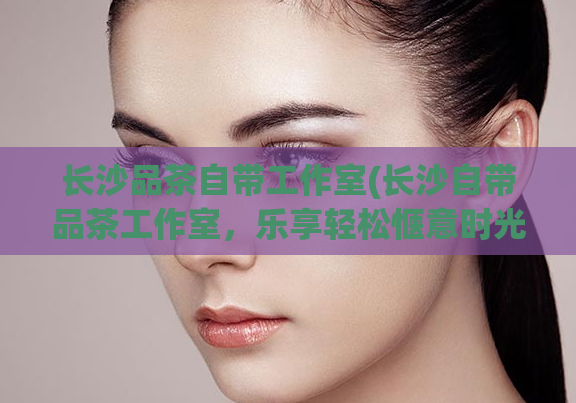 长沙品茶自带工作室(长沙自带品茶工作室，乐享轻松惬意时光)