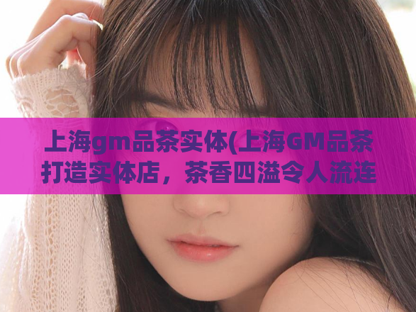 上海gm品茶实体(上海GM品茶打造实体店，茶香四溢令人流连忘返)