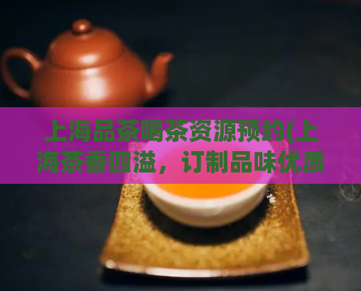 上海品茶喝茶资源预约(上海茶香四溢，订制品味优质茶乐趣)