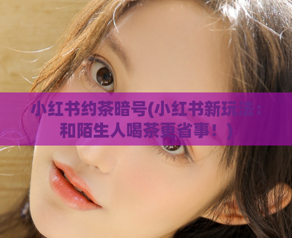 小红书约茶暗号(小红书新玩法:和陌生人喝茶更省事!)