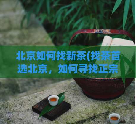 北京如何找新茶(找茶首选北京，如何寻找正宗好茶？)