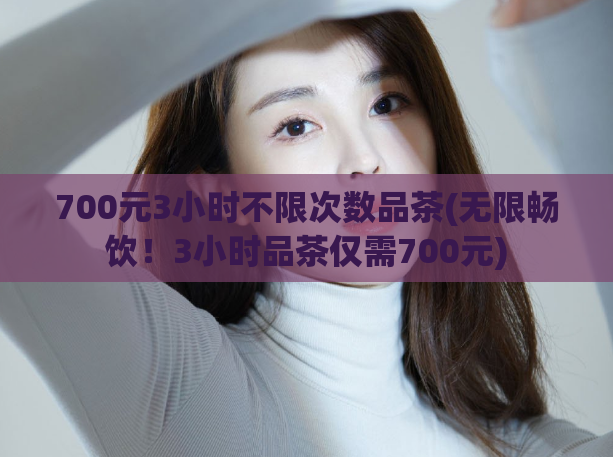 700元3小时不限次数品茶(无限畅饮！3小时品茶仅需700元)