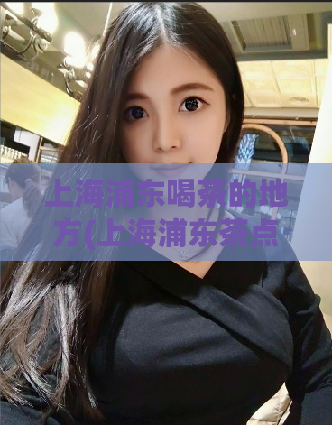 上海浦东喝茶的地方(上海浦东茶点推荐)