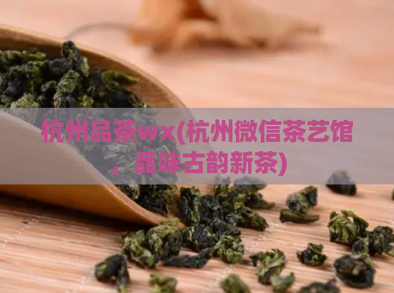 杭州品茶wx(杭州微信茶艺馆,品味古韵新茶)