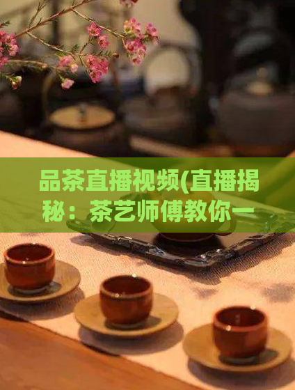 品茶直播视频(直播揭秘：茶艺师傅教你一步步品茶！)