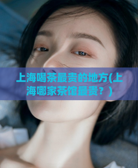 上海喝茶最贵的地方(上海哪家茶馆最贵？)
