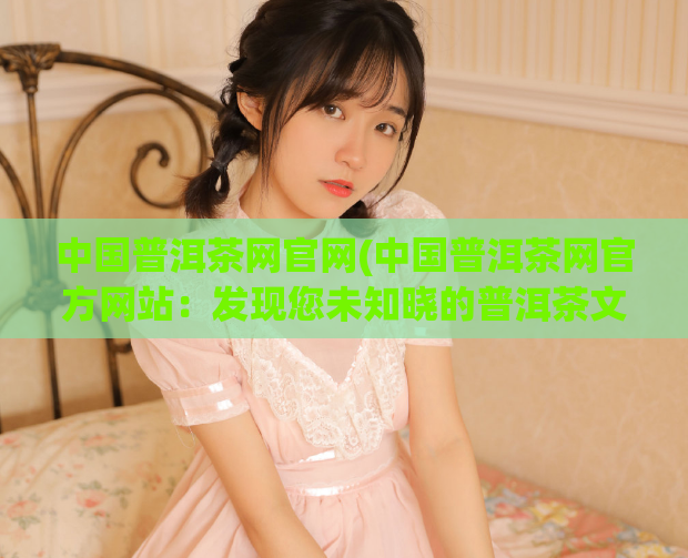 中国普洱茶网官网(中国普洱茶网官方网站：发现您未知晓的普洱茶文化)