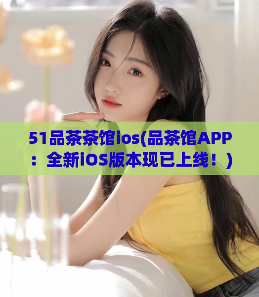 51品茶茶馆ios(品茶馆APP：全新iOS版本现已上线！)