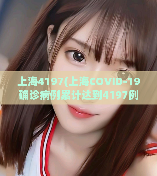 上海4197(上海COVID-19确诊病例累计达到4197例)