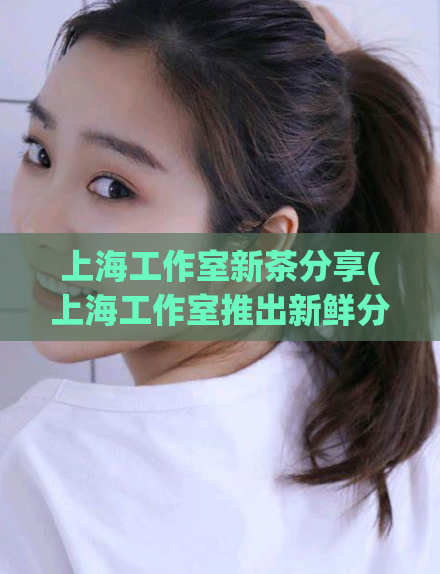 上海工作室新茶分享(上海工作室推出新鲜分享)