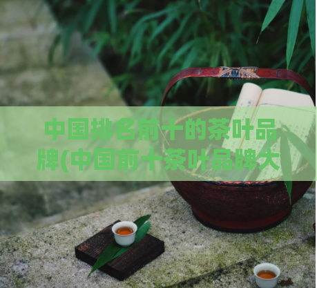 中国排名前十的茶叶品牌(中国前十茶叶品牌大揭秘！)