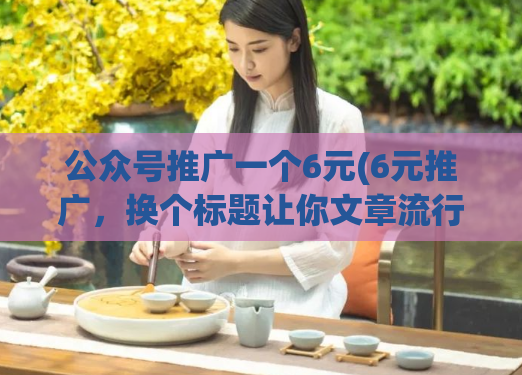 公众号推广一个6元(6元推广,换个标题让你文章流行)