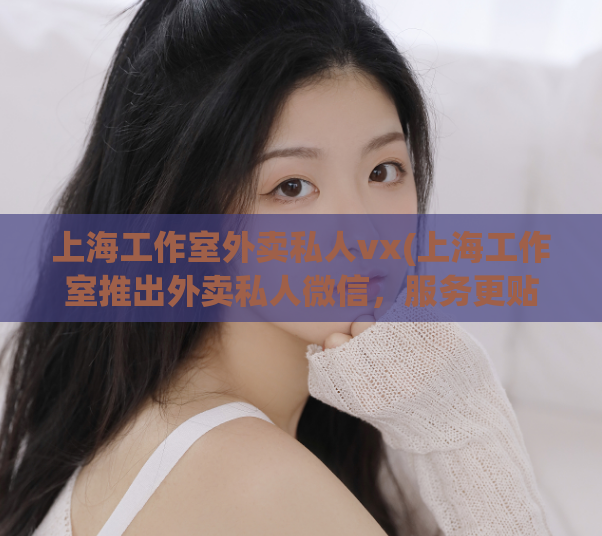 上海工作室外卖私人vx(上海工作室推出外卖私人微信,服务更贴心)