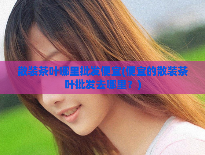 散装茶叶哪里批发便宜(便宜的散装茶叶批发去哪里?)