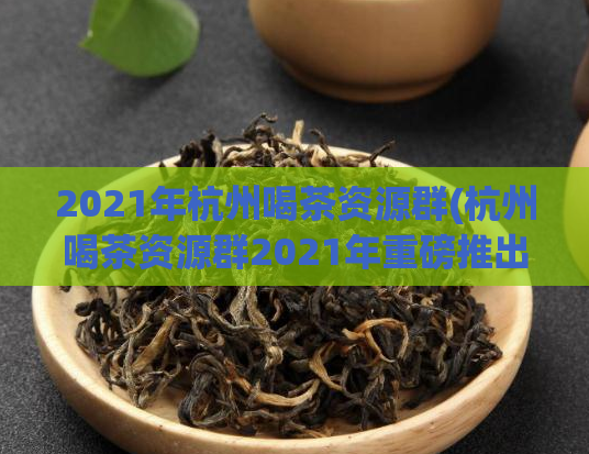 2021年杭州喝茶资源群(杭州喝茶资源群2021年重磅推出新品,不容错过!)