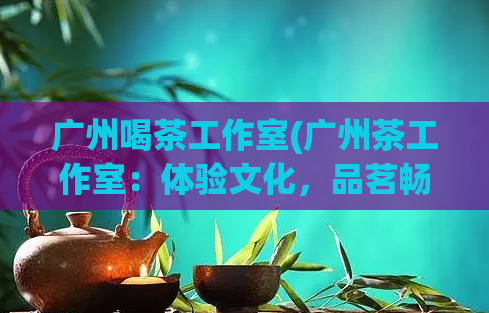 广州喝茶工作室(广州茶工作室：体验文化，品茗畅谈！)