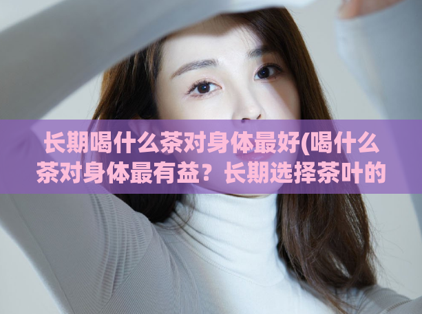 长期喝什么茶对身体最好(喝什么茶对身体最有益?长期选择茶叶的最佳选择)