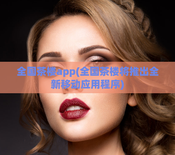 全国茶楼app(全国茶楼将推出全新移动应用程序)