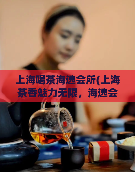 上海喝茶海选会所(上海茶香魅力无限，海选会所等你来)