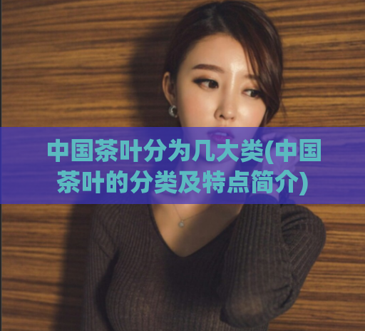 中国茶叶分为几大类(中国茶叶的分类及特点简介)