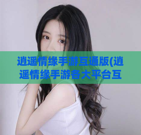 逍遥情缘手游互通版(逍遥情缘手游各大平台互通,畅享多人大战神话世界)